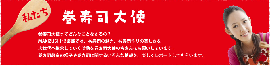 私たち巻寿司大使〜巻寿司大使ってどんなことをするの？MAKIZUSHI倶楽部では、巻寿司の魅力、巻寿司作りの楽しさを次世代へ継承していく活動を巻寿司大使の皆さんにお願いしています。巻寿司教室の様子や巻寿司に関するいろんな情報を、楽しくレポートしてもらいます。